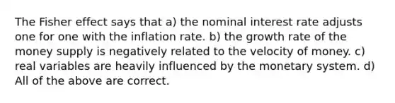 The Fisher effect says that a) the nominal interest rate adjusts one for one with the inflation rate. b) the growth rate of the money supply is negatively related to the velocity of money. c) real variables are heavily influenced by the monetary system. d) All of the above are correct.