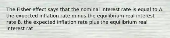 The Fisher effect says that the nominal interest rate is equal to A. the expected inflation rate minus the equilibrium real interest rate B. the expected inflation rate plus the equilibrium real interest rat