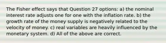 The Fisher effect says that Question 27 options: a) the nominal interest rate adjusts one for one with the inflation rate. b) the growth rate of the money supply is negatively related to the velocity of money. c) real variables are heavily influenced by the monetary system. d) All of the above are correct.