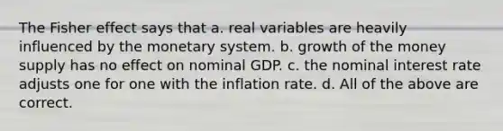 The Fisher effect says that a. real variables are heavily influenced by the monetary system. b. growth of the money supply has no effect on nominal GDP. c. the nominal interest rate adjusts one for one with the inflation rate. d. All of the above are correct.