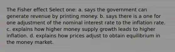 The Fisher effect Select one: a. says the government can generate revenue by printing money. b. says there is a one for one adjustment of the nominal interest rate to the inflation rate. c. explains how higher money supply growth leads to higher inflation. d. explains how prices adjust to obtain equilibrium in the money market.