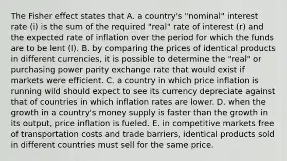 The Fisher effect states that A. a country's "nominal" interest rate (i) is the sum of the required "real" rate of interest (r) and the expected rate of inflation over the period for which the funds are to be lent (I). B. by comparing the prices of identical products in different currencies, it is possible to determine the "real" or purchasing power parity exchange rate that would exist if markets were efficient. C. a country in which price inflation is running wild should expect to see its currency depreciate against that of countries in which inflation rates are lower. D. when the growth in a country's money supply is faster than the growth in its output, price inflation is fueled. E. in competitive markets free of transportation costs and trade barriers, identical products sold in different countries must sell for the same price.