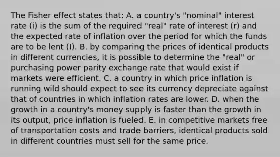 The Fisher effect states that: A. a country's "nominal" interest rate (i) is the sum of the required "real" rate of interest (r) and the expected rate of inflation over the period for which the funds are to be lent (I). B. by comparing the prices of identical products in different currencies, it is possible to determine the "real" or purchasing power parity exchange rate that would exist if markets were efficient. C. a country in which price inflation is running wild should expect to see its currency depreciate against that of countries in which inflation rates are lower. D. when the growth in a country's money supply is faster than the growth in its output, price inflation is fueled. E. in competitive markets free of transportation costs and trade barriers, identical products sold in different countries must sell for the same price.