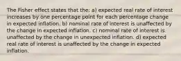 The Fisher effect states that the: a) expected real rate of interest increases by one percentage point for each percentage change in expected inflation. b) nominal rate of interest is unaffected by the change in expected inflation. c) nominal rate of interest is unaffected by the change in unexpected inflation. d) expected real rate of interest is unaffected by the change in expected inflation.