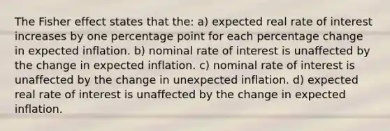 The Fisher effect states that the: a) expected real rate of interest increases by one percentage point for each percentage change in expected inflation. b) nominal rate of interest is unaffected by the change in expected inflation. c) nominal rate of interest is unaffected by the change in unexpected inflation. d) expected real rate of interest is unaffected by the change in expected inflation.