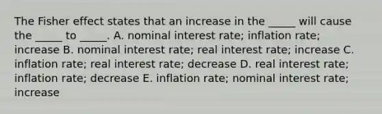 The Fisher effect states that an increase in the _____ will cause the _____ to _____. A. nominal interest rate; inflation rate; increase B. nominal interest rate; real interest rate; increase C. inflation rate; real interest rate; decrease D. real interest rate; inflation rate; decrease E. inflation rate; nominal interest rate; increase