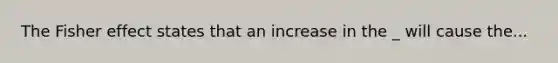 The Fisher effect states that an increase in the _ will cause the...