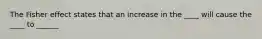 The Fisher effect states that an increase in the ____ will cause the ____ to ______