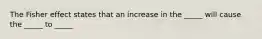 The Fisher effect states that an increase in the _____ will cause the _____ to _____