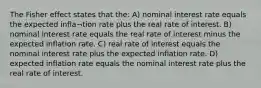 The Fisher effect states that the: A) nominal interest rate equals the expected infla¬tion rate plus the real rate of interest. B) nominal interest rate equals the real rate of interest minus the expected inflation rate. C) real rate of interest equals the nominal interest rate plus the expected inflation rate. D) expected inflation rate equals the nominal interest rate plus the real rate of interest.