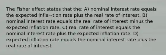 The Fisher effect states that the: A) nominal interest rate equals the expected infla¬tion rate plus the real rate of interest. B) nominal interest rate equals the real rate of interest minus the expected inflation rate. C) real rate of interest equals the nominal interest rate plus the expected inflation rate. D) expected inflation rate equals the nominal interest rate plus the real rate of interest.