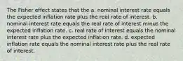 The Fisher effect states that the a. nominal interest rate equals the expected inflation rate plus the real rate of interest. b. nominal interest rate equals the real rate of interest minus the expected inflation rate. c. real rate of interest equals the nominal interest rate plus the expected inflation rate. d. expected inflation rate equals the nominal interest rate plus the real rate of interest.