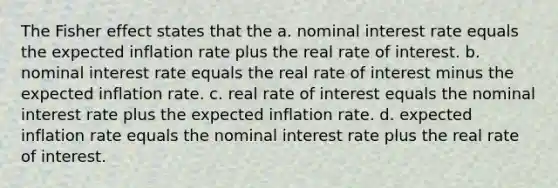 The Fisher effect states that the a. nominal interest rate equals the expected inflation rate plus the real rate of interest. b. nominal interest rate equals the real rate of interest minus the expected inflation rate. c. real rate of interest equals the nominal interest rate plus the expected inflation rate. d. expected inflation rate equals the nominal interest rate plus the real rate of interest.