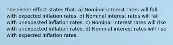 The Fisher effect states that: a) Nominal interest rates will fall with expected inflation rates. b) Nominal interest rates will fall with unexpected inflation rates. c) Nominal interest rates will rise with unexpected inflation rates. d) Nominal interest rates will rise with expected inflation rates.