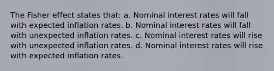 The Fisher effect states that: a. Nominal interest rates will fall with expected inflation rates. b. Nominal interest rates will fall with unexpected inflation rates. c. Nominal interest rates will rise with unexpected inflation rates. d. Nominal interest rates will rise with expected inflation rates.