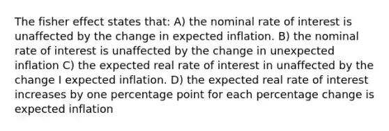 The fisher effect states that: A) the nominal rate of interest is unaffected by the change in expected inflation. B) the nominal rate of interest is unaffected by the change in unexpected inflation C) the expected real rate of interest in unaffected by the change I expected inflation. D) the expected real rate of interest increases by one percentage point for each percentage change is expected inflation