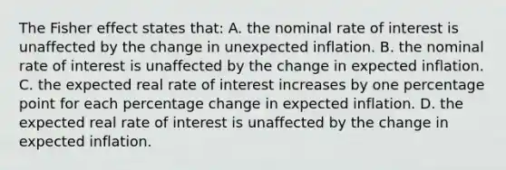 The Fisher effect states that: A. the nominal rate of interest is unaffected by the change in unexpected inflation. B. the nominal rate of interest is unaffected by the change in expected inflation. C. the expected real rate of interest increases by one percentage point for each percentage change in expected inflation. D. the expected real rate of interest is unaffected by the change in expected inflation.