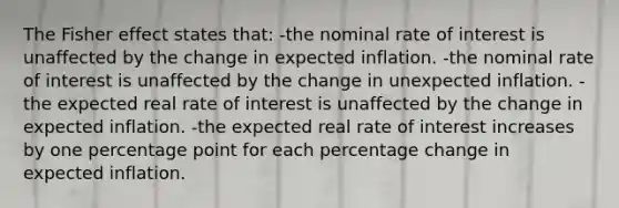 The Fisher effect states that: -the nominal rate of interest is unaffected by the change in expected inflation. -the nominal rate of interest is unaffected by the change in unexpected inflation. -the expected real rate of interest is unaffected by the change in expected inflation. -the expected real rate of interest increases by one percentage point for each percentage change in expected inflation.