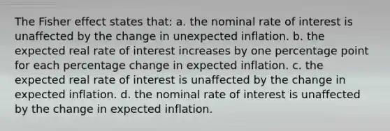 The Fisher effect states that: a. the nominal rate of interest is unaffected by the change in unexpected inflation. b. the expected real rate of interest increases by one percentage point for each percentage change in expected inflation. c. the expected real rate of interest is unaffected by the change in expected inflation. d. the nominal rate of interest is unaffected by the change in expected inflation.