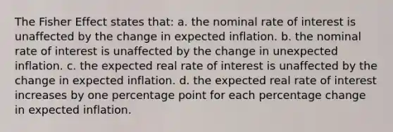 The Fisher Effect states that: a. the nominal rate of interest is unaffected by the change in expected inflation. b. the nominal rate of interest is unaffected by the change in unexpected inflation. c. the expected real rate of interest is unaffected by the change in expected inflation. d. the expected real rate of interest increases by one percentage point for each percentage change in expected inflation.