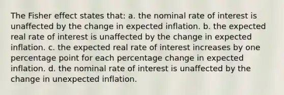 The Fisher effect states that: a. the nominal rate of interest is unaffected by the change in expected inflation. b. the expected real rate of interest is unaffected by the change in expected inflation. c. the expected real rate of interest increases by one percentage point for each percentage change in expected inflation. d. the nominal rate of interest is unaffected by the change in unexpected inflation.