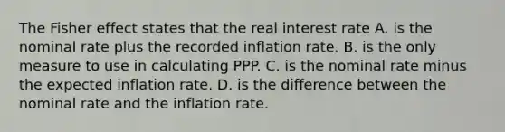 The Fisher effect states that the real interest rate A. is the nominal rate plus the recorded inflation rate. B. is the only measure to use in calculating PPP. C. is the nominal rate minus the expected inflation rate. D. is the difference between the nominal rate and the inflation rate.