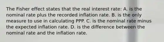 The Fisher effect states that the real interest rate: A. is the nominal rate plus the recorded inflation rate. B. is the only measure to use in calculating PPP. C. is the nominal rate minus the expected inflation rate. D. is the difference between the nominal rate and the inflation rate.