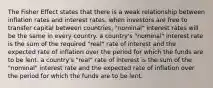 The Fisher Effect states that there is a weak relationship between inflation rates and interest rates. when investors are free to transfer capital between countries, "nominal" interest rates will be the same in every country. a country's "nominal" interest rate is the sum of the required "real" rate of interest and the expected rate of inflation over the period for which the funds are to be lent. a country's "real" rate of interest is the sum of the "nominal" interest rate and the expected rate of inflation over the period for which the funds are to be lent.