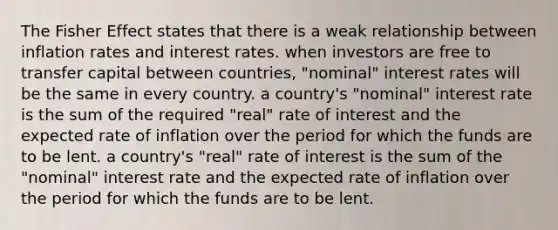 The Fisher Effect states that there is a weak relationship between inflation rates and interest rates. when investors are free to transfer capital between countries, "nominal" interest rates will be the same in every country. a country's "nominal" interest rate is the sum of the required "real" rate of interest and the expected rate of inflation over the period for which the funds are to be lent. a country's "real" rate of interest is the sum of the "nominal" interest rate and the expected rate of inflation over the period for which the funds are to be lent.