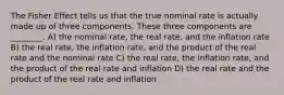 The Fisher Effect tells us that the true nominal rate is actually made up of three components. These three components are ________. A) the nominal rate, the real rate, and the inflation rate B) the real rate, the inflation rate, and the product of the real rate and the nominal rate C) the real rate, the inflation rate, and the product of the real rate and inflation D) the real rate and the product of the real rate and inflation