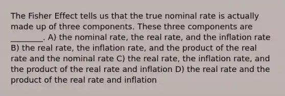 The Fisher Effect tells us that the true nominal rate is actually made up of three components. These three components are ________. A) the nominal rate, the real rate, and the inflation rate B) the real rate, the inflation rate, and the product of the real rate and the nominal rate C) the real rate, the inflation rate, and the product of the real rate and inflation D) the real rate and the product of the real rate and inflation