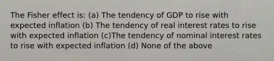 The Fisher effect is: (a) The tendency of GDP to rise with expected inflation (b) The tendency of real interest rates to rise with expected inflation (c)The tendency of nominal interest rates to rise with expected inflation (d) None of the above