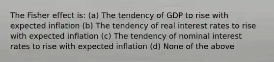 The Fisher effect is: (a) The tendency of GDP to rise with expected inflation (b) The tendency of real interest rates to rise with expected inflation (c) The tendency of nominal interest rates to rise with expected inflation (d) None of the above