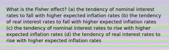 What is the Fisher effect? (a) the tendency of nominal interest rates to fall with higher expected inflation rates (b) the tendency of real interest rates to fall with higher expected inflation rates (c) the tendency of nominal interest rates to rise with higher expected inflation rates (d) the tendency of real interest rates to rise with higher expected inflation rates