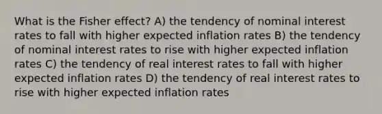 What is the Fisher effect? A) the tendency of nominal interest rates to fall with higher expected inflation rates B) the tendency of nominal interest rates to rise with higher expected inflation rates C) the tendency of real interest rates to fall with higher expected inflation rates D) the tendency of real interest rates to rise with higher expected inflation rates