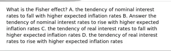 What is the Fisher effect? A. the tendency of nominal interest rates to fall with higher expected inflation rates B. Answer the tendency of nominal interest rates to rise with higher expected inflation rates C. the tendency of real interest rates to fall with higher expected inflation rates D. the tendency of real interest rates to rise with higher expected inflation rates