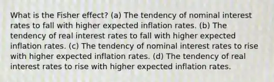 What is the Fisher effect? (a) The tendency of nominal interest rates to fall with higher expected inflation rates. (b) The tendency of real interest rates to fall with higher expected inflation rates. (c) The tendency of nominal interest rates to rise with higher expected inflation rates. (d) The tendency of real interest rates to rise with higher expected inflation rates.