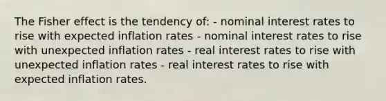 The Fisher effect is the tendency of: - nominal interest rates to rise with expected inflation rates - nominal interest rates to rise with unexpected inflation rates - real interest rates to rise with unexpected inflation rates - real interest rates to rise with expected inflation rates.