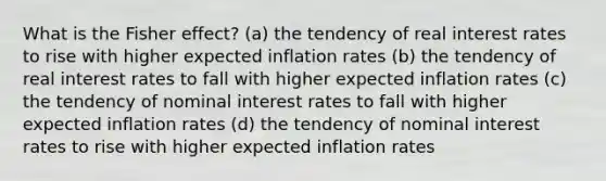 What is the Fisher effect? (a) the tendency of real interest rates to rise with higher expected inflation rates (b) the tendency of real interest rates to fall with higher expected inflation rates (c) the tendency of nominal interest rates to fall with higher expected inflation rates (d) the tendency of nominal interest rates to rise with higher expected inflation rates