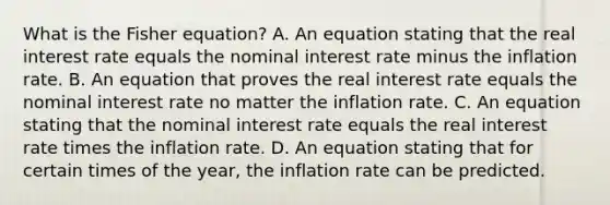 What is the Fisher equation? A. An equation stating that the real interest rate equals the nominal interest rate minus the inflation rate. B. An equation that proves the real interest rate equals the nominal interest rate no matter the inflation rate. C. An equation stating that the nominal interest rate equals the real interest rate times the inflation rate. D. An equation stating that for certain times of the year, the inflation rate can be predicted.