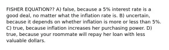 FISHER EQUATION?? A) false, because a 5% interest rate is a good deal, no matter what the inflation rate is. B) uncertain, because it depends on whether inflation is more or less than 5%. C) true, because inflation increases her purchasing power. D) true, because your roommate will repay her loan with less valuable dollars.