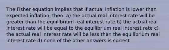 The Fisher equation implies that if actual inflation is lower than expected inflation, then: a) the actual real interest rate will be greater than the equilibrium real interest rate b) the actual real interest rate will be equal to the equilibrium real interest rate c) the actual real interest rate will be less than the equilibrium real interest rate d) none of the other answers is correct