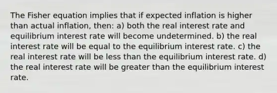 The Fisher equation implies that if expected inflation is higher than actual inflation, then: a) both the real interest rate and equilibrium interest rate will become undetermined. b) the real interest rate will be equal to the equilibrium interest rate. c) the real interest rate will be less than the equilibrium interest rate. d) the real interest rate will be greater than the equilibrium interest rate.