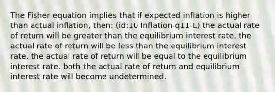 The Fisher equation implies that if expected inflation is higher than actual inflation, then: (id:10 Inflation-q11-L) the actual rate of return will be <a href='https://www.questionai.com/knowledge/ktgHnBD4o3-greater-than' class='anchor-knowledge'>greater than</a> the equilibrium interest rate. the actual rate of return will be <a href='https://www.questionai.com/knowledge/k7BtlYpAMX-less-than' class='anchor-knowledge'>less than</a> the equilibrium interest rate. the actual rate of return will be equal to the equilibrium interest rate. both the actual rate of return and equilibrium interest rate will become undetermined.