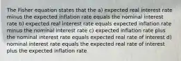 The Fisher equation states that the a) expected real interest rate minus the expected inflation rate equals the nominal interest rate b) expected real interest rate equals expected inflation rate minus the nominal interest rate c) expected inflation rate plus the nominal interest rate equals expected real rate of interest d) nominal interest rate equals the expected real rate of interest plus the expected inflation rate