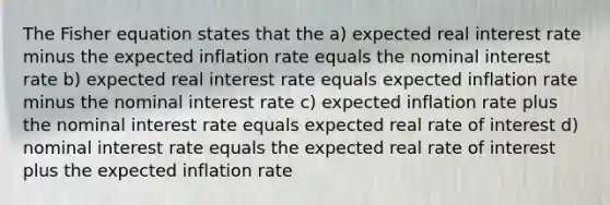 The Fisher equation states that the a) expected real interest rate minus the expected inflation rate equals the nominal interest rate b) expected real interest rate equals expected inflation rate minus the nominal interest rate c) expected inflation rate plus the nominal interest rate equals expected real rate of interest d) nominal interest rate equals the expected real rate of interest plus the expected inflation rate