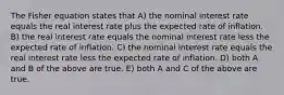 The Fisher equation states that A) the nominal interest rate equals the real interest rate plus the expected rate of inflation. B) the real interest rate equals the nominal interest rate less the expected rate of inflation. C) the nominal interest rate equals the real interest rate less the expected rate of inflation. D) both A and B of the above are true. E) both A and C of the above are true.