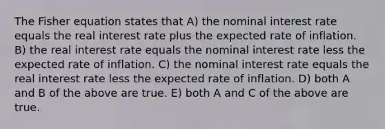 The Fisher equation states that A) the nominal interest rate equals the real interest rate plus the expected rate of inflation. B) the real interest rate equals the nominal interest rate less the expected rate of inflation. C) the nominal interest rate equals the real interest rate less the expected rate of inflation. D) both A and B of the above are true. E) both A and C of the above are true.