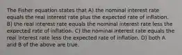 The Fisher equation states that A) the nominal interest rate equals the real interest rate plus the expected rate of inflation. B) the real interest rate equals the nominal interest rate less the expected rate of inflation. C) the nominal interest rate equals the real interest rate less the expected rate of inflation. D) both A and B of the above are true.