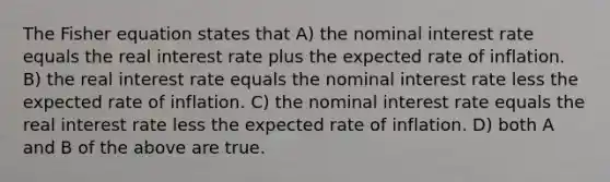 The Fisher equation states that A) the nominal interest rate equals the real interest rate plus the expected rate of inflation. B) the real interest rate equals the nominal interest rate less the expected rate of inflation. C) the nominal interest rate equals the real interest rate less the expected rate of inflation. D) both A and B of the above are true.